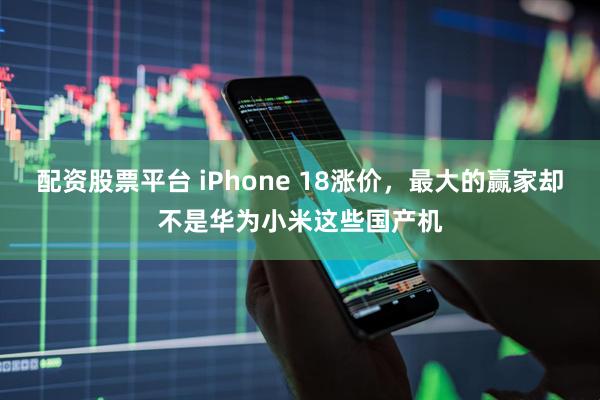 配资股票平台 iPhone 18涨价，最大的赢家却不是华为小米这些国产机