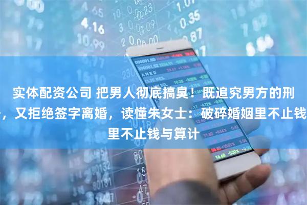 实体配资公司 把男人彻底搞臭!既追究男方的刑事责任,又拒绝签字离婚,读懂朱女士:破碎婚姻里不止钱与算计