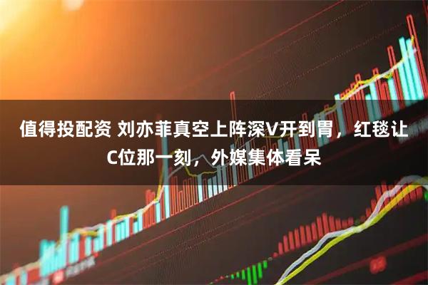 值得投配资 刘亦菲真空上阵深V开到胃,红毯让C位那一刻,外媒集体看呆