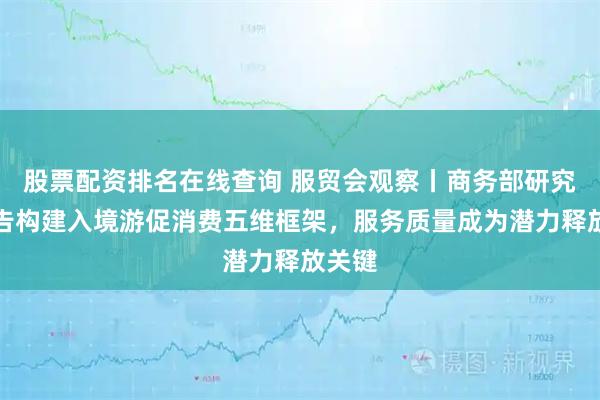 股票配资排名在线查询 服贸会观察丨商务部研究院报告构建入境游促消费五维框架，服务质量成为潜力释放关键